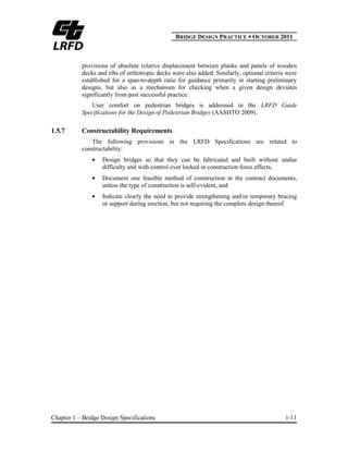 BBRIDGE DESIGN PRACTICE ● OCTOBER 2011
Chapter 1 – Bridge Design Specifications 1-11
provisions of absolute relative displacement between planks and panels of wooden
decks and ribs of orthotropic decks were also added. Similarly, optional criteria were
established for a span-to-depth ratio for guidance primarily in starting preliminary
designs, but also as a mechanism for checking when a given design deviates
significantly from past successful practice.
User comfort on pedestrian bridges is addressed in the LRFD Guide
Specifications for the Design of Pedestrian Bridges (AASHTO 2009).
1.5.7 Constructability Requirements
The following provisions in the LRFD Specifications are related to
constructability:
Design bridges so that they can be fabricated and built without undue
difficulty and with control over locked in construction force effects,
Document one feasible method of construction in the contract documents,
unless the type of construction is self-evident, and
Indicate clearly the need to provide strengthening and/or temporary bracing
or support during erection, but not requiring the complete design thereof.
 