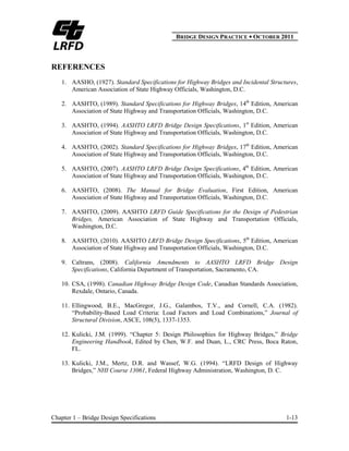 BBRIDGE DESIGN PRACTICE ● OCTOBER 2011
Chapter 1 – Bridge Design Specifications 1-13
REFERENCES
1. AASHO, (1927). Standard Specifications for Highway Bridges and Incidental Structures,
American Association of State Highway Officials, Washington, D.C.
2. AASHTO, (1989). Standard Specifications for Highway Bridges, 14th
Edition, American
Association of State Highway and Transportation Officials, Washington, D.C.
3. AASHTO, (1994). AASHTO LRFD Bridge Design Specifications, 1st
Edition, American
Association of State Highway and Transportation Officials, Washington, D.C.
4. AASHTO, (2002). Standard Specifications for Highway Bridges, 17th
Edition, American
Association of State Highway and Transportation Officials, Washington, D.C.
5. AASHTO, (2007). AASHTO LRFD Bridge Design Specifications, 4th
Edition, American
Association of State Highway and Transportation Officials, Washington, D.C.
6. AASHTO, (2008). The Manual for Bridge Evaluation, First Edition, American
Association of State Highway and Transportation Officials, Washington, D.C.
7. AASHTO, (2009). AASHTO LRFD Guide Specifications for the Design of Pedestrian
Bridges, American Association of State Highway and Transportation Officials,
Washington, D.C.
8. AASHTO, (2010). AASHTO LRFD Bridge Design Specifications, 5th
Edition, American
Association of State Highway and Transportation Officials, Washington, D.C.
9. Caltrans, (2008). California Amendments to AASHTO LRFD Bridge Design
Specifications, California Department of Transportation, Sacramento, CA.
10. CSA, (1998). Canadian Highway Bridge Design Code, Canadian Standards Association,
Rexdale, Ontario, Canada.
11. Ellingwood, B.E., MacGregor, J.G., Galambos, T.V., and Cornell, C.A. (1982).
“Probability-Based Load Criteria: Load Factors and Load Combinations,” Journal of
Structural Division, ASCE, 108(5), 1337-1353.
12. Kulicki, J.M. (1999). “Chapter 5: Design Philosophies for Highway Bridges,” Bridge
Engineering Handbook, Edited by Chen, W.F. and Duan, L., CRC Press, Boca Raton,
FL.
13. Kulicki, J.M., Mertz, D.R. and Wassef, W.G. (1994). “LRFD Design of Highway
Bridges,” NHI Course 13061, Federal Highway Administration, Washington, D. C.
 