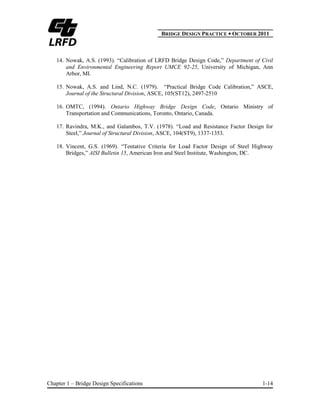 BBRIDGE DESIGN PRACTICE ● OCTOBER 2011
Chapter 1 – Bridge Design Specifications 1-14
14. Nowak, A.S. (1993). “Calibration of LRFD Bridge Design Code,” Department of Civil
and Environmental Engineering Report UMCE 92-25, University of Michigan, Ann
Arbor, MI.
15. Nowak, A.S. and Lind, N.C. (1979). “Practical Bridge Code Calibration,” ASCE,
Journal of the Structural Division, ASCE, 105(ST12), 2497-2510
16. OMTC, (1994). Ontario Highway Bridge Design Code, Ontario Ministry of
Transportation and Communications, Toronto, Ontario, Canada.
17. Ravindra, M.K., and Galambos, T.V. (1978). “Load and Resistance Factor Design for
Steel,” Journal of Structural Division, ASCE, 104(ST9), 1337-1353.
18. Vincent, G.S. (1969). “Tentative Criteria for Load Factor Design of Steel Highway
Bridges,” AISI Bulletin 15, American Iron and Steel Institute, Washington, DC.
 