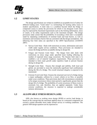 BBRIDGE DESIGN PRACTICE ● OCTOBER 2011
Chapter 1 – Bridge Design Specifications 1-2
1.2 LIMIT STATES
The design specifications are written to establish an acceptable level of safety for
different loading cases. “Limit states” is a terminology for treating safety issues in
modern specifications. A limit state is a condition beyond which the bridge or
component ceases to satisfy the provisions for which it was designed. Limit states
may be expressed by functional requirements such as the limiting deformation, stress
or cracks, or by safety requirements such as the maximum strength. The design
provisions make certain that the probability of exceeding a limit state is acceptably
small by stipulating combinations of nominal loads and load factors, as well as
resistances and resistance factors that are consistent with the design assumptions. The
following four limit states are specified in the LRFD Specifications (AASHTO
2007):
Service Limit State: Deals with restrictions on stress, deformation and crack
width under regular service conditions. These provisions are intended to
ensure the bridge performs acceptably during its design life.
Fatigue and Fracture Limit State: The fatigue limit state deals with
restrictions on stress range under specified truck loading reflecting the
number of expected stress range excursions. The fracture limit state is to
establish a set of material toughness requirements. These provisions are
intended to limit crack growth under repetitive loads to prevent fracture
during its design life.
Strength Limit State: Ensures that strength and stability, both local and
global, are provided to resist the statistically-significant load combinations
during the life of a bridge. The overall structural integrity is expected to be
maintained.
Extreme Event Limit State: Ensures the structural survival of a bridge during
a major earthquake; collision by a vessel, vehicle or ice flow, or possibly
under scour conditions. These provisions deal with circumstances considered
to be unique occurrences whose return period is significantly greater than the
design life of a bridge. The probability of a joint occurrence of these events is
extremely low, and, therefore, they are applied separately. Under these
extreme conditions, the structure is expected to undergo considerable
inelastic deformation.
1.3 ALLOWABLE STRESS DESIGN (ASD)
ASD, also known as working stress design (WSD) or service load design, is
based on the concept that the maximum applied stress in a structural component not
exceed a certain allowable stress under normal service or working conditions. The
general ASD design equation can be expressed as:
 