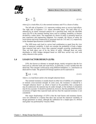 BBRIDGE DESIGN PRACTICE ● OCTOBER 2011
Chapter 1 – Bridge Design Specifications 1-3
FS
R
Q n
i (1.3-1)
where Qi is a load effect; Rn is the nominal resistance and FS is a factor of safety.
The left side of Equation 1.3-1 represents working stress or service load effects.
The right side of Equation 1.3-1 means allowable stress. The load effect Qi is
obtained by an elastic structural analysis for a specified load, while the allowable
stress (Rn/FS) is the nominal limiting stress such as yielding, instability or fracture
divided by a safety factor. The magnitude of a factor of safety is primarily based on
past experience and engineering judgment. For example, the factors of safety for
axial tension and axial compression in structural steel are 1.82 and 2.12, respectively
in the Standard Specifications (AASHTO 2002).
The ASD treats each load in a given load combination as equal from the view
point of statistical variability. It does not consider the probability of both a higher
than expected load and a lower than expected strength occurring simultaneously.
They are both taken care of by the factor of safety. Although there are some
drawbacks to ASD, bridges designed based on ASD have served very well with
safety inherent in the system.
1.4 LOAD FACTOR DESIGN (LFD)
LFD, also known as ultimate or strength design, mainly recognizes that the live
load such as vehicular loads and wind forces, in particular, is more variable than the
dead load. This concept is achieved by using different multipliers, i.e., load factors on
dead and live loads. The general LFD design equation can be expressed as:
nii RQ (1.4-1)
where i is a load factor and is the strength reduction factor.
The nominal resistance is usually based on either loss of stability of a component
or inelastic cross-sectional strength. In some cases, the resistance is reduced by a
“strength reduction factor”, , which is based on the possibility that a component
may be undersized, the material may be under strength, or the method of calculation
may be less accurate. It should be pointed out, however, that the probability of a joint
occurrence of higher than expected loads and less than the expected resistance is not
considered.
One major disadvantage of LFD is that the load factors and resistance factors
were not calibrated in a manner that takes into account the statistical variability of
design parameters in nature, although the calibration for a simple-span of a 40-foot
steel girder was performed by Vincent (1969).
 