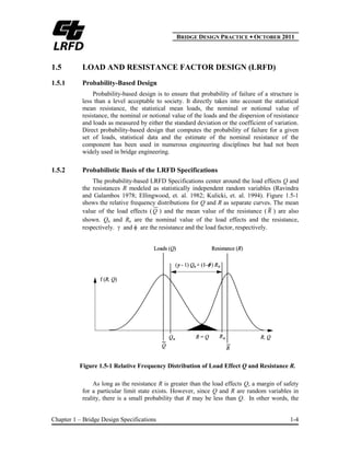 BBRIDGE DESIGN PRACTICE ● OCTOBER 2011
Chapter 1 – Bridge Design Specifications 1-4
1.5 LOAD AND RESISTANCE FACTOR DESIGN (LRFD)
1.5.1 Probability-Based Design
Probability-based design is to ensure that probability of failure of a structure is
less than a level acceptable to society. It directly takes into account the statistical
mean resistance, the statistical mean loads, the nominal or notional value of
resistance, the nominal or notional value of the loads and the dispersion of resistance
and loads as measured by either the standard deviation or the coefficient of variation.
Direct probability-based design that computes the probability of failure for a given
set of loads, statistical data and the estimate of the nominal resistance of the
component has been used in numerous engineering disciplines but had not been
widely used in bridge engineering.
1.5.2 Probabilistic Basis of the LRFD Specifications
The probability-based LRFD Specifications center around the load effects Q and
the resistances R modeled as statistically independent random variables (Ravindra
and Galambos 1978; Ellingwood, et. al. 1982; Kulicki, et. al. 1994). Figure 1.5-1
shows the relative frequency distributions for Q and R as separate curves. The mean
value of the load effects (Q ) and the mean value of the resistance ( R ) are also
shown. Qn and Rn are the nominal value of the load effects and the resistance,
respectively. and are the resistance and the load factor, respectively.
Figure 1.5-1 Relative Frequency Distribution of Load Effect Q and Resistance R.
As long as the resistance R is greater than the load effects Q, a margin of safety
for a particular limit state exists. However, since Q and R are random variables in
reality, there is a small probability that R may be less than Q. In other words, the
 