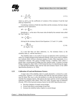 BBRIDGE DESIGN PRACTICE ● OCTOBER 2011
Chapter 1 – Bridge Design Specifications 1-6
22
QR
QR
(1.5-1)
where R and Q are the coefficients of variation of the resistance R and the load
effect Q, respectively.
Considering variations of both the load effect and the resistance, the basic design
equations can be expressed as:
ii xQR (1.5-2)
Introducing as the ratio of the mean value divided by the nominal value called
the "bias" leads to:
ii xR
1
(1.5-3)
Solving for the resistance factor from Equations 1.5-3 and 1.5-1 yields:
22
QR
ii
Q
(1.5-4)
It is seen that there are three unknowns, i.e., the resistance factor, , the
reliability index, , and the load factor, .
The reliability index is very useful. It can give an indication of the consistency of
safety for a bridge designed using traditional methods. It also can be used to establish
new methods which will have consistent margins of safety. Most importantly, it is a
comparative indicator. One group of bridges having a reliability index which is
greater than a second group of bridges has more inherent safety. A group of existing
bridges designed by either ASD or LFD formed the basis for determining the target,
or code-specified reliability index and the load and resistance factors in the LRFD
Specifications (Kulicki et. al. 1994).
1.5.3 Calibration of Load and Resistance Factors
A target value of the reliability index , usually denoted T, is chosen by a code-
writing body. Equation 1.5-4 still indicates that both the load and resistance factors
must be found. One way to solve this problem is to select the load factors and then
calculate the resistance factors. This process has been used by several code-writing
authorities (AASHTO 1994; OMTC 1994; CSA 1998). The basic steps of calibration
(Nowak, 1993) of the load and resistance factors for the LRFD Specifications were:
Develop a database of sample current bridges
Extract load effects as percentage of total load
Estimate the reliability indices implicit in current designs
 