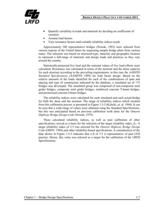 BBRIDGE DESIGN PRACTICE ● OCTOBER 2011
Chapter 1 – Bridge Design Specifications 1-7
Quantify variability in loads and materials by deciding on coefficients of
variation
Assume load factors
Vary resistance factors until suitable reliability indices result
Approximately 200 representative bridges (Nowak, 1993) were selected from
various regions of the United States by requesting sample bridge plans from various
states. The selection was based on structural-type, material, and geographic location
to represent a full-range of materials and design loads and practices as they vary
around the country.
Statistically-projected live load and the notional values of live load effects were
calculated. Resistance was calculated in terms of the moment and the shear capacity
for each structure according to the prevailing requirements, in this case the AASHTO
Standard Specifications (AASHTO 1989) for load factor design. Based on the
relative amounts of the loads identified for each of the combinations of span and
spacing and type of construction indicated by the database, a simulated set of 175
bridges was developed. The simulated group was comprised of non-composite steel
girder bridges, composite steel girder bridges, reinforced concrete T-beam bridges,
and prestressed concrete I-beam bridges.
The reliability indices were calculated for each simulated and each actual bridge
for both the shear and the moment. The range of reliability indices which resulted
from this calibration process is presented in Figure 1.5-3 (Kulicki, et. al. 1994). It can
be seen that a wide-range of values were obtained using the Standard Specifications,
but this was anticipated based on previous calibration work done for the Ontario
Highway Bridge Design Code (Nowak, 1979).
These calculated reliability indices, as well as past calibration of other
specifications, served as a basis for the selection of the target reliability index, T. A
target reliability index of 3.5 was selected for the Ontario Highway Bridge Design
Code (OMTC 1994) and other reliability-based specifications. A consideration of the
data shown in Figure 1.5-3 indicates that a of 3.5 is representative of past LFD
practice. Hence, this value was selected as a target for the calibration of the LRFD
Specifications.
 