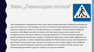 Това определено е най-важният знак, който всеки млад пешеходец трябва да познава като
дланта на ръката си.Той показва, че точно тук е мястото да преминеш от едната страна на
улицата на другата.Само тук е по-безопасно да го направиш. За целта обаче трябва да
изчакаш и светофарът да светне в зелено. Ако пък няма такъв, е много важно да се
огледаш за коли и ако не са наблизо, тогава да преминеш. От Пътна полиция съветват
децата да вдигнат високо ръка преди и по време на пресичане, за да може шофьорите да
ги видят и да знаят, че имат намерение да пресичат. Много важно е също така внимателно
да изчакате или да няма коли, или да сте сигурни, че те са спрели. Дори и ако трябва да
чакате пет минути. Всъщност просто на нас времето ни се струва толкова, защото сме
нетърпеливи да минем от другата страна, а то е доста по-малко.
 