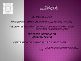 FACULTAD DE
                         ADMINISTRACIÓN


                  EE: BASE DE DATOS

 CARRERA: SISTEMAS COMPUTACIONALES ADMINISTRATIVOS

INTEGRANTES EQUIPO #6: LECHUGA GONZALEZ MARTHA TERESA
                       GUTIERREZ SANCHEZ GERARDO

               PROYECTO INTEGRADOR
                  (ANTEPROYECTO)

   CATEDRÁTICO: DR. CARLOS ARTURO TORRES GASTELU

                               07/SEPTIEMBRE/20011 VERACRUZ,
                        VER.



          1
 