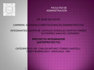 FACULTAD DE
                         ADMINISTRACIÓN


                  EE: BASE DE DATOS

 CARRERA: SISTEMAS COMPUTACIONALES ADMINISTRATIVOS

INTEGRANTES EQUIPO #6: LECHUGA GONZALEZ MARTHA TERESA
                       GUTIERREZ SANCHEZ GERARDO

               PROYECTO INTEGRADOR
                  (ANTEPROYECTO)

   CATEDRÁTICO: DR. CARLOS ARTURO TORRES GASTELU
          7/SEPTIEMBRE/20011 VERACRUZ, VER.




          1
 