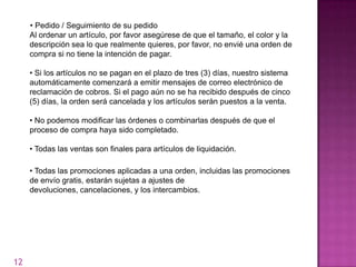 • Pedido / Seguimiento de su pedido
     Al ordenar un artículo, por favor asegúrese de que el tamaño, el color y la
     descripción sea lo que realmente quieres, por favor, no envié una orden de
     compra si no tiene la intención de pagar.

     • Si los artículos no se pagan en el plazo de tres (3) días, nuestro sistema
     automáticamente comenzará a emitir mensajes de correo electrónico de
     reclamación de cobros. Si el pago aún no se ha recibido después de cinco
     (5) días, la orden será cancelada y los artículos serán puestos a la venta.

     • No podemos modificar las órdenes o combinarlas después de que el
     proceso de compra haya sido completado.

     • Todas las ventas son finales para artículos de liquidación.

     • Todas las promociones aplicadas a una orden, incluidas las promociones
     de envío gratis, estarán sujetas a ajustes de
     devoluciones, cancelaciones, y los intercambios.




12
 