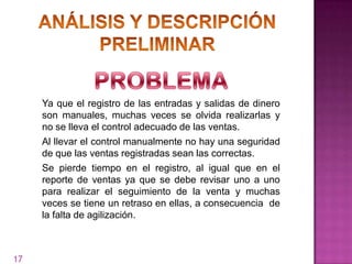 Ya que el registro de las entradas y salidas de dinero
     son manuales, muchas veces se olvida realizarlas y
     no se lleva el control adecuado de las ventas.
     Al llevar el control manualmente no hay una seguridad
     de que las ventas registradas sean las correctas.
     Se pierde tiempo en el registro, al igual que en el
     reporte de ventas ya que se debe revisar uno a uno
     para realizar el seguimiento de la venta y muchas
     veces se tiene un retraso en ellas, a consecuencia de
     la falta de agilización.



17
 