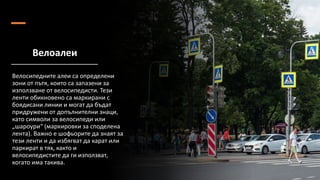 Велоалеи
Велосипедните алеи са определени
зони от пътя, които са запазени за
използване от велосипедисти. Тези
ленти обикновено са маркирани с
боядисани линии и могат да бъдат
придружени от допълнителни знаци,
като символи за велосипеди или
„шароури“ (маркировки за споделена
лента). Важно е шофьорите да знаят за
тези ленти и да избягват да карат или
паркират в тях, както и
велосипедистите да ги използват,
когато има такива.
 