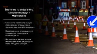 Значение на спазването
на пътните знаци и
маркировка
• Спазването на пътните знаци и
маркировка е от съществено
значение за пътната безопасност.
• Намалява риска от инциденти с
участието на пешеходци и
велосипедисти.
• Неспазването на тези знаци и
маркировки може да доведе до
глоби или други санкции.
 