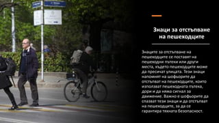Знаци за отстъпване
на пешеходците
Знаците за отстъпване на
пешеходците се поставят на
пешеходни пътеки или други
места, където пешеходците може
да пресичат улицата. Тези знаци
напомнят на шофьорите да
отстъпват на пешеходците, които
използват пешеходната пътека,
дори и да няма сигнал за
движение. Важно е шофьорите да
спазват тези знаци и да отстъпват
на пешеходците, за да се
гарантира тяхната безопасност.
 