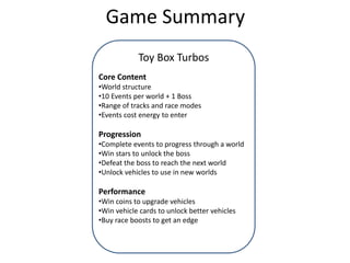 Game Summary
Toy Box Turbos
Core Content
•World structure
•10 Events per world + 1 Boss
•Range of tracks and race modes
•Events cost energy to enter
Progression
•Complete events to progress through a world
•Win stars to unlock the boss
•Defeat the boss to reach the next world
•Unlock vehicles to use in new worlds
Performance
•Win coins to upgrade vehicles
•Win vehicle cards to unlock better vehicles
•Buy race boosts to get an edge
 