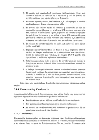 Práctica 3. Desarrollo de bases de datos con Oracle
3. El servidor está ejecutando el controlador Net8 apropiado. El servidor
detecta la petición de conexión de la aplicación y crea un proceso de
servidor dedicado para atender al proceso de usuario.
4. El usuario ejecuta y valida una sentencia SQL. Por ejemplo, el usuario
cambia el nombre de una columna en una tabla.
5. El proceso del servidor recibe la sentencia y comprueba el área de
paginación compartida para ver si el área SQL contiene una sentencia
SQL idéntica. Si se encuentra alguna, el proceso del servidor comprueba
los privilegios del usuario y se utiliza el área SQL compartida para
procesar la sentencia. Si no se encuentra una sentencia SQL idéntica se
reserva un nuevo área para la sentencia para ser analizada y procesada.
6. El proceso del servidor recupera los datos del archivo de datos actual
(tabla) o del SGA.
7. El proceso del servidor modifica los datos en el SGA. El proceso DBWR
escribe los bloques modificados en el disco cuando sea conveniente.
Como la transacción está validada, el proceso LGWR guarda esta
operación en el archivo de registro de transacciones.
8. Si la transacción tiene éxito, el proceso del servidor envía un mensaje a
la aplicación a través de la red. Si no tiene éxito se envía un mensaje de
error por la red.
9. A lo largo de este procedimiento, también se ejecutan los otros procesos
background, vigilando las condiciones que necesitan una intervención.
Además, el servidor de la base de datos gestiona transacciones de otros
usuarios y previene la contención entre transacciones que trabajen con
los mismos datos.
Estos pasos sólo han tratado de describir las operaciones más básicas que realiza
Oracle.
3.1.4. Concurrencia y Consistencia
A continuación hablaremos de los mecanismos que utiliza Oracle para conseguir los
siguientes objetivos clave de un sistema de gestión de información:
• Los datos tienen que ser leídos y modificados de forma consistente
• Hay que maximizar la concurrencia en un entorno multiusuario
• Se necesita un alto rendimiento para maximizar la productividad de los
usuarios de un sistema de base de datos
3.1.4.1. Concurrencia
Una cuestión fundamental en un sistema de gestión de bases de datos multiusuario es
cómo se realiza el control de la concurrencia, o lo que es lo mismo, el acceso simultáneo
a los mismos datos por parte de distintos usuarios. Sin los controles de concurrencia
10
 