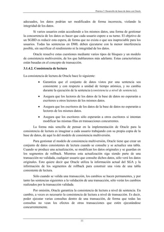 Práctica 3. Desarrollo de bases de datos con Oracle
adecuados, los datos podrían ser modificados de forma incorrecta, violando la
integridad de los datos.
Si varios usuarios están accediendo a los mismos datos, una forma de gestionar
la concurrencia de los datos es hacer que cada usuario espere a su turno. El objetivo de
un SGBD es reducir esta espera, de forma que no exista o que sea inapreciable para los
usuarios. Todas las sentencias en DML deben ejecutarse con la menor interferencia
posible, sin sacrificar el rendimiento ni la integridad de los datos.
Oracle resuelve estas cuestiones mediante varios tipos de bloqueo y un modelo
de consistencia multiversión, de los que hablaremos más adelante. Estas características
están basadas en el concepto de transacción.
3.1.4.2. Consistencia de lectura
La consistencia de lectura de Oracle hace lo siguiente:
• Garantiza que el conjunto de datos vistos por una sentencia sea
consistente y con respecto a unidad de tiempo atómica, y no cambia
durante la ejecución de la sentencia (consistencia a nivel de sentencia).
• Asegura que los lectores de los datos de la base de datos no esperarán a
escritores u otros lectores de los mismos datos.
• Asegura que los escritores de los datos de la base de datos no esperarán a
lectores de los mismos datos.
• Asegura que los escritores sólo esperarán a otros escritores si intentan
modificar las mismas filas en transacciones concurrentes.
La forma más sencilla de pensar en la implementación de Oracle para la
consistencia de lectura es imaginar a cada usuario trabajando con su propia copia de la
base de datos, de aquí lo del modelo de consistencia multiversión.
Para gestionar el modelo de consistencia multiversión, Oracle tiene que crear un
conjunto de datos consistentes de lectura cuando se consulte y se actualice una tabla.
Cuando se produce una actualización, se modifican los datos originales y se guardan en
los segmentos de rollback. Mientras esta actualización siga siendo parte de una
transacción no validada, cualquier usuario que consulte dichos datos, sólo verá los datos
originales. Esto quiere decir que Oracle utiliza la información actual del SGA y la
información de los segmentos de rollback para construir una vista de una tabla
consistente de lectura.
Sólo cuando se valida una transacción, los cambios se hacen permanentes, y por
tanto las sentencias siguientes a la validación de una transacción, sólo verán los cambios
realizados por la transacción validada.
Por omisión, Oracle garantiza la consistencia de lectura a nivel de sentencia. En
cambio, a veces es necesario la consistencia de lectura a nivel de transacción. Es decir,
poder ejecutar varias consultas dentro de una transacción, de forma que todas las
consultas no vean los efectos de otras transacciones que estén ejecutándose
concurrentemente.
11
 