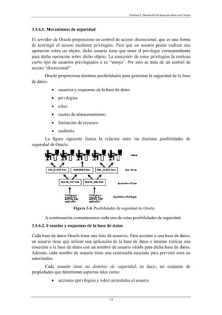Práctica 3. Desarrollo de bases de datos con Oracle
3.1.6.1. Mecanismos de seguridad
El servidor de Oracle proporciona un control de acceso discrecional, que es una forma
de restringir el acceso mediante privilegios. Para que un usuario pueda realizar una
operación sobre un objeto, dicho usuario tiene que tener el privilegio correspondiente
para dicha operación sobre dicho objeto. La concesión de estos privilegios la realizan
cierto tipo de usuarios privilegiados a su “antojo”. Por esto se trata de un control de
acceso “discrecional”
Oracle proporciona distintas posibilidades para gestionar la seguridad de la base
de datos:
• usuarios y esquemas de la base de datos
• privilegios
• roles
• cuotas de almacenamiento
• limitación de recursos
• auditoría
La figura siguiente ilustra la relación entre las distintas posibilidades de
seguridad de Oracle.
Figura 3.4. Posibilidades de seguridad de Oracle.
A continuación comentaremos cada una de estas posibilidades de seguridad.
3.1.6.2. Usuarios y esquemas de la base de datos
Cada base de datos Oracle tiene una lista de usuarios. Para acceder a una base de datos,
un usuario tiene que utilizar una aplicación de la base de datos e intentar realizar una
conexión a la base de datos con un nombre de usuario válido para dicha base de datos.
Además, cada nombre de usuario tiene una contraseña asociada para prevenir usos no
autorizados.
Cada usuario tiene un dominio de seguridad, es decir, un conjunto de
propiedades que determinan aspectos tales como:
• acciones (privilegios y roles) permitidas al usuario
14
 