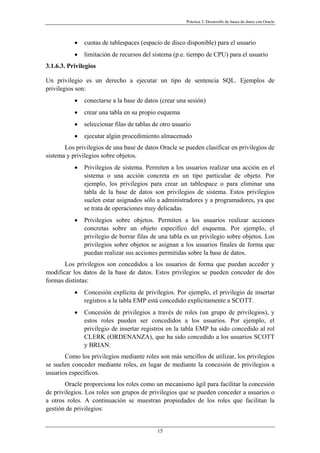 Práctica 3. Desarrollo de bases de datos con Oracle
• cuotas de tablespaces (espacio de disco disponible) para el usuario
• limitación de recursos del sistema (p.e. tiempo de CPU) para el usuario
3.1.6.3. Privilegios
Un privilegio es un derecho a ejecutar un tipo de sentencia SQL. Ejemplos de
privilegios son:
• conectarse a la base de datos (crear una sesión)
• crear una tabla en su propio esquema
• seleccionar filas de tablas de otro usuario
• ejecutar algún procedimiento almacenado
Los privilegios de una base de datos Oracle se pueden clasificar en privilegios de
sistema y privilegios sobre objetos.
• Privilegios de sistema. Permiten a los usuarios realizar una acción en el
sistema o una acción concreta en un tipo particular de objeto. Por
ejemplo, los privilegios para crear un tablespace o para eliminar una
tabla de la base de datos son privilegios de sistema. Estos privilegios
suelen estar asignados sólo a administradores y a programadores, ya que
se trata de operaciones muy delicadas.
• Privilegios sobre objetos. Permiten a los usuarios realizar acciones
concretas sobre un objeto específico del esquema. Por ejemplo, el
privilegio de borrar filas de una tabla es un privilegio sobre objetos. Los
privilegios sobre objetos se asignan a los usuarios finales de forma que
puedan realizar sus acciones permitidas sobre la base de datos.
Los privilegios son concedidos a los usuarios de forma que puedan acceder y
modificar los datos de la base de datos. Estos privilegios se pueden conceder de dos
formas distintas:
• Concesión explícita de privilegios. Por ejemplo, el privilegio de insertar
registros a la tabla EMP está concedido explícitamente a SCOTT.
• Concesión de privilegios a través de roles (un grupo de privilegios), y
estos roles pueden ser concedidos a los usuarios. Por ejemplo, el
privilegio de insertar registros en la tabla EMP ha sido concedido al rol
CLERK (ORDENANZA), que ha sido concedido a los usuarios SCOTT
y BRIAN.
Como los privilegios mediante roles son más sencillos de utilizar, los privilegios
se suelen conceder mediante roles, en lugar de mediante la concesión de privilegios a
usuarios específicos.
Oracle proporciona los roles como un mecanismo ágil para facilitar la concesión
de privilegios. Los roles son grupos de privilegios que se pueden conceder a usuarios o
a otros roles. A continuación se muestran propiedades de los roles que facilitan la
gestión de privilegios:
15
 