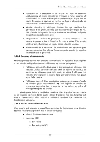 Práctica 3. Desarrollo de bases de datos con Oracle
• Reducción de la concesión de privilegios. En lugar de conceder
explícitamente el mismo conjunto de privilegios a varios usuarios, el
administrador de la base de datos puede conceder los privilegios para un
grupo de usuarios a través de un rol. Lo que hace el administrador es
conceder el rol a cada miembro de dicho grupo.
• Gestión dinámica de privilegios. Cuando hay que modificar los
privilegios de un grupo, sólo hay que modificar los privilegios del rol.
Los dominios de seguridad de todos los usuarios con dicho rol reflejarán
los cambios realizados sobre el rol
• Disponibilidad selectiva de privilegios. Los roles concedidos a un
usuario se pueden activar o desactivar de forma selectiva. Esto permite
controlar específicamente a un usuario en una situación concreta.
• Conocimiento de la aplicación. Se puede diseñar una aplicación para
activar o desactivar los roles de forma automática cuando los usuarios
intenten utilizar la aplicación.
3.1.6.4. Cuotas de almacenamiento
Oracle dispone de métodos para controlar y limitar el uso del espacio de disco asignado
a cada usuario, incluyendo cuotas para tablespaces por omisión y temporales.
• Tablespace por omisión. Cada usuario tiene asignado un tablespace por
omisión. Cuando un usuario crea una tabla, un índice o un clúster, y no
especifica un tablespace para dicho objeto, se utiliza el tablespace por
omisión. (Por supuesto, el usuario tiene que tener permiso para poder
crear dicho objeto).
• Tablespace temporal. Cada usuario tiene un tablespace temporal. Cuando
un usuario ejecuta una sentencia SQL que requiere la creación de
segmentos temporales (p.e. la creación de un índice), se utiliza el
tablespace temporal del usuario.
Oracle puede limitar la cantidad de espacio de disco disponible para los objetos
de un esquema. Se pueden definir cuotas (límites de espacio) para cada tablespace del
usuario. Estas cuotas permiten controlar la cantidad de espacio de disco consumida por
los objetos de un usuario.
3.1.6.5. Perfiles y limitación de recursos
Cada usuario está asignado a un perfil que especifica las limitaciones sobre distintos
recursos del sistema disponibles para el usuario incluyendo
• número de sesiones concurrentes
• tiempo de CPU
o Por sesión
o Por sentencias SQL
16
 
