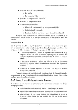 Práctica 3. Desarrollo de bases de datos con Oracle
• Cantidad de operaciones E/S lógicas
o Por sesión
o Por sentencias SQL
• Cantidad de tiempo inactivo por sesión
• Cantidad de tiempo de conexión
• Restricciones de contraseña
o Bloqueo de cuenta después de varios intentos fallidos
o Caducidad de la contraseña
o Reutilización de la contraseña y restricciones de complejidad
Se pueden crear distintos perfiles y asignarlos a cada uno de los usuarios de la
base de datos. Si a un usuario no se le asigna ningún perfil, se le asignará un perfil por
omisión.
3.1.6.6. Auditoría
Oracle permite la auditoría (registro) selectiva de las acciones de los usuarios para
ayudar a analizar usos extraños de la base de datos. La auditoría se puede realizar a tres
niveles: a nivel de sentencia, a nivel de privilegios y a nivel de objetos.
• Auditoría de sentencias. Consiste en registrar ciertas sentencias SQL, y
se puede realizar para todos los usuarios o para algunos en concreto. Por
ejemplo, registrar las conexiones y desconexiones de la base de datos de
SCOTT.
• Auditoría de privilegios. Consiste en registrar el uso de privilegios
delicados, y se puede realizar para todos los usuarios o para algunos en
concreto.
• Auditoría de objetos. Consiste en registrar los accesos a objetos
concretos del esquema.
Para todos los tipos de auditoría, Oracle permite registrar de forma selectiva las
sentencias que se han ejecutado con éxito, las que han fallado, o ambas. Esto permite
analizar sentencias malintencionadas.
3.1.7. Copias de seguridad y restauración de copias
A continuación estudiaremos las estructuras y los mecanismos utilizados por Oracle
para proporcionar:
• la recuperación de bases de datos debido a distintos tipos de errores
• operaciones de recuperación flexibles que se ajusten a cualquier situación
• disponibilidad de los datos durante las operaciones de copia y
recuperación de forma que los usuarios del sistema puedan seguir
trabajando
17
 