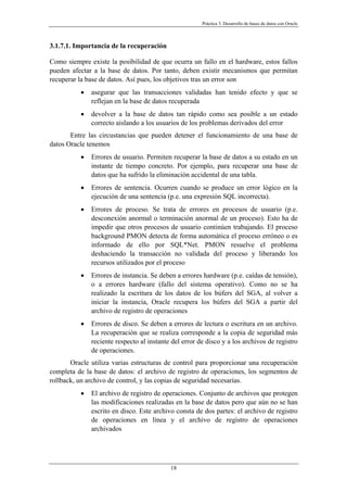 Práctica 3. Desarrollo de bases de datos con Oracle
3.1.7.1. Importancia de la recuperación
Como siempre existe la posibilidad de que ocurra un fallo en el hardware, estos fallos
pueden afectar a la base de datos. Por tanto, deben existir mecanismos que permitan
recuperar la base de datos. Así pues, los objetivos tras un error son
• asegurar que las transacciones validadas han tenido efecto y que se
reflejan en la base de datos recuperada
• devolver a la base de datos tan rápido como sea posible a un estado
correcto aislando a los usuarios de los problemas derivados del error
Entre las circustancias que pueden detener el funcionamiento de una base de
datos Oracle tenemos
• Errores de usuario. Permiten recuperar la base de datos a su estado en un
instante de tiempo concreto. Por ejemplo, para recuperar una base de
datos que ha sufrido la eliminación accidental de una tabla.
• Errores de sentencia. Ocurren cuando se produce un error lógico en la
ejecución de una sentencia (p.e. una expresión SQL incorrecta).
• Errores de proceso. Se trata de errores en procesos de usuario (p.e.
desconexión anormal o terminación anormal de un proceso). Esto ha de
impedir que otros procesos de usuario continúen trabajando. El proceso
background PMON detecta de forma automática el proceso erróneo o es
informado de ello por SQL*Net. PMON resuelve el problema
deshaciendo la transacción no validada del proceso y liberando los
recursos utilizados por el proceso
• Errores de instancia. Se deben a errores hardware (p.e. caídas de tensión),
o a errores hardware (fallo del sistema operativo). Como no se ha
realizado la escritura de los datos de los búfers del SGA, al volver a
iniciar la instancia, Oracle recupera los búfers del SGA a partir del
archivo de registro de operaciones
• Errores de disco. Se deben a errores de lectura o escritura en un archivo.
La recuperación que se realiza corresponde a la copia de seguridad más
reciente respecto al instante del error de disco y a los archivos de registro
de operaciones.
Oracle utiliza varias estructuras de control para proporcionar una recuperación
completa de la base de datos: el archivo de registro de operaciones, los segmentos de
rollback, un archivo de control, y las copias de seguridad necesarias.
• El archivo de registro de operaciones. Conjunto de archivos que protegen
las modificaciones realizadas en la base de datos pero que aún no se han
escrito en disco. Este archivo consta de dos partes: el archivo de registro
de operaciones en línea y el archivo de registro de operaciones
archivados
18
 