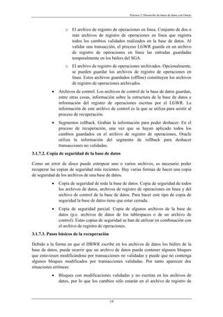 Práctica 3. Desarrollo de bases de datos con Oracle
o El archivo de registro de operaciones en línea. Conjunto de dos o
más archivos de registro de operaciones en línea que registra
todos los cambios validados realizados en la base de datos. Al
validar una transacción, el proceso LGWR guarda en un archivo
de registro de operaciones en línea las entradas guardadas
temporalmente en los búfers del SGA.
o El archivo de registro de operaciones archivados. Opcionalmente,
se pueden guardar los archivos de registro de operaciones en
línea. Estos archivos guardados (offline) constituyen los archivos
de registro de operaciones archivados.
• Archivos de control. Los archivos de control de la base de datos guardan,
entre otras cosas, información sobre la estructura de la base de datos e
información del registro de operaciones escritas por el LGWR. La
información de este archivo de control es la que se utiliza para asistir al
proceso de recuperación.
• Segmentos rollback. Graban la información para poder deshacer. En el
proceso de recuperación, una vez que se hayan aplicado todos los
cambios guardados en el archivo de registro de operaciones, Oracle
utiliza la información del segmento de rollback para deshacer
transacciones no validadas.
3.1.7.2. Copia de seguridad de la base de datos
Como un error de disco puede estropear uno o varios archivos, es necesario poder
recuperar las copias de seguridad más recientes. Hay varias formas de hacer una copia
de seguridad de los archivos de una base de datos.
• Copia de seguridad de toda la base de datos. Copia de seguridad de todos
los archivos de datos, archivos de registro de operaciones en línea y del
archivo de control de la base de datos. Para hacer este tipo de copia de
seguridad la base de datos tiene que estar cerrada.
• Copia de seguridad parcial. Copia de algunos archivos de la base de
datos (p.e. archivos de datos de los tablespaces o de un archivo de
control). Estas copias de seguridad se han de utilizar en combinación con
el archivo de registro de operaciones.
3.1.7.3. Pasos básicos de la recuperación
Debido a la forma en que el DBWR escribe en los archivos de datos los búfers de la
base de datos, puede ocurrir que un archivo de datos pueda contener algunos bloques
que estuviesen modificándose por transacciones no validadas y puede que no contenga
algunos bloques modificados por transacciones validadas. Por tanto aparecen dos
situaciones erróneas:
• Bloques con modificaciones validadas y no escritas en los archivos de
datos, por lo que los cambios sólo estarán en el archivo de registro de
19
 