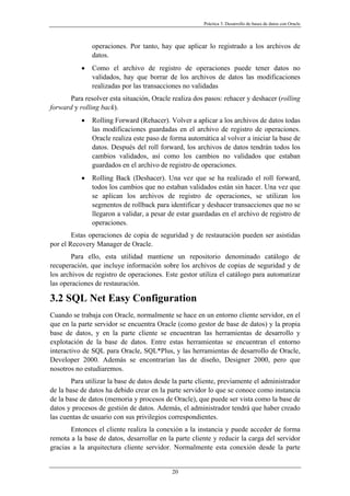 Práctica 3. Desarrollo de bases de datos con Oracle
operaciones. Por tanto, hay que aplicar lo registrado a los archivos de
datos.
• Como el archivo de registro de operaciones puede tener datos no
validados, hay que borrar de los archivos de datos las modificaciones
realizadas por las transacciones no validadas
Para resolver esta situación, Oracle realiza dos pasos: rehacer y deshacer (rolling
forward y rolling back).
• Rolling Forward (Rehacer). Volver a aplicar a los archivos de datos todas
las modificaciones guardadas en el archivo de registro de operaciones.
Oracle realiza este paso de forma automática al volver a iniciar la base de
datos. Después del roll forward, los archivos de datos tendrán todos los
cambios validados, así como los cambios no validados que estaban
guardados en el archivo de registro de operaciones.
• Rolling Back (Deshacer). Una vez que se ha realizado el roll forward,
todos los cambios que no estaban validados están sin hacer. Una vez que
se aplican los archivos de registro de operaciones, se utilizan los
segmentos de rollback para identificar y deshacer transacciones que no se
llegaron a validar, a pesar de estar guardadas en el archivo de registro de
operaciones.
Estas operaciones de copia de seguridad y de restauración pueden ser asistidas
por el Recovery Manager de Oracle.
Para ello, esta utilidad mantiene un repositorio denominado catálogo de
recuperación, que incluye información sobre los archivos de copias de seguridad y de
los archivos de registro de operaciones. Este gestor utiliza el catálogo para automatizar
las operaciones de restauración.
3.2 SQL Net Easy Configuration
Cuando se trabaja con Oracle, normalmente se hace en un entorno cliente servidor, en el
que en la parte servidor se encuentra Oracle (como gestor de base de datos) y la propia
base de datos, y en la parte cliente se encuentran las herramientas de desarrollo y
explotación de la base de datos. Entre estas herramientas se encuentran el entorno
interactivo de SQL para Oracle, SQL*Plus, y las herramientas de desarrollo de Oracle,
Developer 2000. Además se encontrarían las de diseño, Designer 2000, pero que
nosotros no estudiaremos.
Para utilizar la base de datos desde la parte cliente, previamente el administrador
de la base de datos ha debido crear en la parte servidor lo que se conoce como instancia
de la base de datos (memoria y procesos de Oracle), que puede ser vista como la base de
datos y procesos de gestión de datos. Además, el administrador tendrá que haber creado
las cuentas de usuario con sus privilegios correspondientes.
Entonces el cliente realiza la conexión a la instancia y puede acceder de forma
remota a la base de datos, desarrollar en la parte cliente y reducir la carga del servidor
gracias a la arquitectura cliente servidor. Normalmente esta conexión desde la parte
20
 