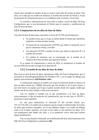 Práctica 3. Desarrollo de bases de datos con Oracle
cliente tiene asociado un nombre al que se conoce como alias de la base de datos. Este
alias, no es más que un nombre de instancia, el nombre del servidor de Oracle y el tipo
de protocolo de comunicación que se va a establecer entre el cliente y el servidor.
La creación y administración de estos alias se realiza a través de SQL Net Easy
Configuration, que es una herramienta de Oracle para la creación y modificación de
alias de bases de datos.
3.2.1. Componentes de un alias de base de datos
Una alias de base de datos para conexiones a través de TCP/IP está formado por:
• Un nombre local, que es el que se utiliza desde el cliente para identificar
realmente a la base de datos remota
• Un protocolo de comunicación (TCP/IP), que indica el protocolo con el
que se comunican cliente y servidor
• Una dirección TCP/IP o nombre de host, que indica la dirección IP o el
nombre del servidor
• Un nombre de instancia, que se corresponde con el nombre de la
instancia de la base de datos que queremos utilizar
Si se tratase de comunicación a través de SPX, se introduciría el nombre de
servicio SPX del servidor en lugar de la dirección IP.
3.2.2. Creación de un alias de base de datos
Para crear un alias de base de datos, ejecutaremos SQL Net Easy Configuration, que se
encuentra en Inicio|Programas|Oracle for Windows NT, y en el cuadro de diálogo que
aparece seleccionaremos Add Database Alias.
A continuación elegimos el nombre con el que accederemos desde el cliente a la
base de datos remota (p.e. MiBD). Recuerde que este nombre es de la parte cliente, y
por tanto local a su equipo, por lo que si quiere acceder desde otro equipo, tendrá que
utilizar uno de los alias creados, o bien crear uno nuevo.
Una vez elegido el nombre con el que accederemos a la base de datos,
seleccionaremos el tipo de protocolo de comunicación, que en este caso es TCP/IP, y
pasaremos al paso siguiente.
En este paso indicaremos la dirección IP del servidor Oracle (p.e.
193.147.118.224) y el nombre de la instancia que ha creado el administrador de la base
de datos para nosotros (ejemplo), con lo que debemos llegar a un cuadro de diálogo
como el de la figura siguiente, en el que se nos indica si son correctos los datos. Si lo
son aceptaremos para añadir este alias, y si no podremos volver atrás para realizar
alguna modificación.
Una vez que hayamos finalizado con la definición del alias seleccionaremos Exit
SQL Net Easy Configuration y pulsaremos OK.
21
 