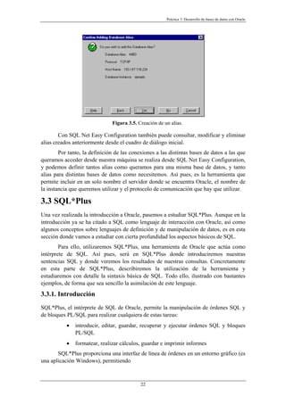 Práctica 3. Desarrollo de bases de datos con Oracle
Figura 3.5. Creación de un alias.
Con SQL Net Easy Configuration también puede consultar, modificar y eliminar
alias creados anteriormente desde el cuadro de diálogo inicial.
Por tanto, la definición de las conexiones a las distintas bases de datos a las que
queramos acceder desde nuestra máquina se realiza desde SQL Net Easy Configuration,
y podemos definir tantos alias como queramos para una misma base de datos, y tanto
alias para distintas bases de datos como necesitemos. Así pues, es la herramienta que
permite incluir en un solo nombre el servidor donde se encuentra Oracle, el nombre de
la instancia que queremos utilizar y el protocolo de comunicación que hay que utilizar.
3.3 SQL*Plus
Una vez realizada la introducción a Oracle, pasemos a estudiar SQL*Plus. Aunque en la
introducción ya se ha citado a SQL como lenguaje de interacción con Oracle, así como
algunos conceptos sobre lenguajes de definición y de manipulación de datos, es en esta
sección donde vamos a estudiar con cierta profundidad los aspectos básicos de SQL.
Para ello, utilizaremos SQL*Plus, una herramienta de Oracle que actúa como
intérprete de SQL. Así pues, será en SQL*Plus donde introduciremos nuestras
sentencias SQL y donde veremos los resultados de nuestras consultas. Concretamente
en esta parte de SQL*Plus, describiremos la utilización de la herramienta y
estudiaremos con detalle la sintaxis básica de SQL. Todo ello, ilustrado con bastantes
ejemplos, de forma que sea sencillo la asimilación de este lenguaje.
3.3.1. Introducción
SQL*Plus, el intérprete de SQL de Oracle, permite la manipulación de órdenes SQL y
de bloques PL/SQL para realizar cualquiera de estas tareas:
• introducir, editar, guardar, recuperar y ejecutar órdenes SQL y bloques
PL/SQL
• formatear, realizar cálculos, guardar e imprimir informes
SQL*Plus proporciona una interfaz de línea de órdenes en un entorno gráfico (es
una aplicación Windows), permitiendo
22
 