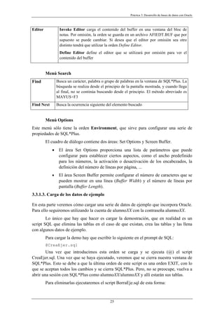 Práctica 3. Desarrollo de bases de datos con Oracle
Editor Invoke Editor carga el contenido del buffer en una ventana del bloc de
notas. Por omisión, la orden se guarda en un archivo AFIEDT.BUF que por
supuesto se puede cambiar. Si desea que el editor por omisión sea otro
distinto tendrá que utilizar la orden Define Editor.
Define Editor define el editor que se utilizará por omisión para ver el
contenido del buffer
Menú Search
Find Busca un carácter, palabra o grupo de palabras en la ventana de SQL*Plus. La
búsqueda se realiza desde el principio de la pantalla mostrada, y cuando llega
al final, no se continúa buscando desde el principio. El método abreviado es
MAYUS+F3
Find Next Busca la ocurrencia siguiente del elemento buscado
Menú Options
Este menú sólo tiene la orden Environment, que sirve para configurar una serie de
propiedades de SQL*Plus.
El cuadro de diálogo contiene dos áreas: Set Options y Screen Buffer.
• El área Set Options proporciona una lista de parámetros que puede
configurar para establecer ciertos aspectos, como el ancho predefinido
para los números, la activación o desactivación de los encabezados, la
definición del número de líneas por página, ...
• El área Screen Buffer permite configurar el número de caracteres que se
pueden mostrar en una línea (Buffer Width) y el número de líneas por
pantalla (Buffer Length).
3.3.1.3. Carga de los datos de ejemplo
En esta parte veremos cómo cargar una serie de datos de ejemplo que incorpora Oracle.
Para ello seguiremos utilizando la cuenta de alumnoXX con la contraseña alumnoXX.
Lo único que hay que hacer es cargar la demostración, que en realidad es un
script SQL que elimina las tablas en el caso de que existan, crea las tablas y las llena
con algunos datos de ejemplo.
Para cargar la demo hay que escribir lo siguiente en el prompt de SQL:
@CreaEjer.sql
Una vez que introducimos esta orden se carga y se ejecuta (@) el script
CreaEjer.sql. Una vez que se haya ejecutado, veremos que se cierra nuestra ventana de
SQL*Plus. Esto se debe a que la última orden de este script es una orden EXIT, con lo
que se aceptan todos los cambios y se cierra SQL*Plus. Pero, no se preocupe, vuelva a
abrir una sesión con SQL*Plus como alumnoXX/alumnoXX y allí estarán sus tablas.
Para eliminarlas ejecutaremos el script BorraEje.sql de esta forma:
25
 