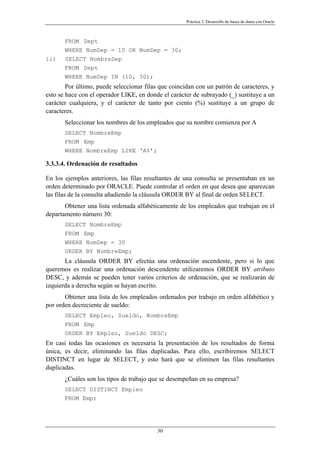 Práctica 3. Desarrollo de bases de datos con Oracle
FROM Dept
WHERE NumDep = 10 OR NumDep = 30;
ii) SELECT NombreDep
FROM Dept
WHERE NumDep IN (10, 30);
Por último, puede seleccionar filas que coincidan con un patrón de caracteres, y
esto se hace con el operador LIKE, en donde el carácter de subrayado (_) sustituye a un
carácter cualquiera, y el carácter de tanto por ciento (%) sustituye a un grupo de
caracteres.
Seleccionar los nombres de los empleados que su nombre comienza por A
SELECT NombreEmp
FROM Emp
WHERE NombreEmp LIKE ‘A%’;
3.3.3.4. Ordenación de resultados
En los ejemplos anteriores, las filas resultantes de una consulta se presentaban en un
orden determinado por ORACLE. Puede controlar el orden en que desea que aparezcan
las filas de la consulta añadiendo la cláusula ORDER BY al final de orden SELECT.
Obtener una lista ordenada alfabéticamente de los empleados que trabajan en el
departamento número 30:
SELECT NombreEmp
FROM Emp
WHERE NumDep = 30
ORDER BY NombreEmp;
La cláusula ORDER BY efectúa una ordenación ascendente, pero si lo que
queremos es realizar una ordenación descendente utilizaremos ORDER BY atributo
DESC, y además se pueden tener varios criterios de ordenación, que se realizarán de
izquierda a derecha según se hayan escrito.
Obtener una lista de los empleados ordenados por trabajo en orden alfabético y
por orden decreciente de sueldo:
SELECT Empleo, Sueldo, NombreEmp
FROM Emp
ORDER BY Empleo, Sueldo DESC;
En casi todas las ocasiones es necesaria la presentación de los resultados de forma
única, es decir, eliminando las filas duplicadas. Para ello, escribiremos SELECT
DISTINCT en lugar de SELECT, y esto hará que se eliminen las filas resultantes
duplicadas.
¿Cuáles son los tipos de trabajo que se desempeñan en su empresa?
SELECT DISTINCT Empleo
FROM Emp;
30
 