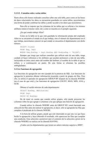 Práctica 3. Desarrollo de bases de datos con Oracle
3.3.3.5. Consultas sobre varias tablas
Hasta ahora sólo hemos realizado consultas sobre una sola tabla, pero como en las bases
de datos relacionales los datos se encuentran guardados en varias tablas, necesitaremos
una forma de poder combinar las tablas y poder acceder a los datos que necesitamos.
Para ello se impone que las columnas de las tablas que se refieran a los mismos
atributos tomen el mismo valor, tal y como se muestra en el ejemplo siguiente.
¿En qué estado trabaja Allen?
Como en la tabla en la que está guardada la información propia del empleado
Allen no se encuentra el estado en el que trabaja, sino el número de departamento en el
que trabaja, necesitamos conocer en qué estado se encuentra el departamento con dicho
número.
SELECT Ciudad
FROM Emp, Dept
WHERE Emp.NumDep = Dept.NumDep AND NombreEmp = ‘ALLEN’;
Siempre que tenga que realizar consultas que utilicen más de una tabla, tenga
cuidado al hacer referencia a los atributos que puedan pertenecer a más de una tabla,
incluyendo en estos casos antes del nombre del atributo, el nombre de la tabla al que se
refiere, y a continuación un punto. De esta forma se eliminan las posibles
ambigüedades.
3.3.3.6. Funciones de agregación
Las funciones de agregación son otro ejemplo de la potencia de SQL. Las funciones de
agregación le permiten obtener información resumida a partir de grupos de filas. Para
ello, se utiliza el operador de agrupación GROUP BY después de la cláusula WHERE
(en el caso de que esté) y las funciones de agregación COUNT, MAX, MIN, AVG y
SUM.
Obtener el sueldo máximo de cada departamento:
SELECT NumDep, MAX(Sueldo)
FROM Dept
GROUP BY NumDep;
Ha de tener en cuenta que cuando utilice grupos, sólo puede proyectar las
columnas sobre las que agrupe o columnas a las que aplique una función de agregación.
Cuando utilice la cláusula WHERE antes de GROUP BY estará haciendo una
selección de filas antes de realizar la agrupación, es decir, sólo se agruparán las filas que
cumplan el predicado de la cláusula WHERE.
A la hora de utilizar grupos, puede que esté interesado en que una vez que haya
hecho la agrupación y haya obtenido el resultado, sólo aparezcan las filas que cumplan
una condición. Esta selección a posteriori (por el contrario de la selección a priori de la
cláusula WHERE) se realiza con la cláusula HAVING.
¿Cuáles son los departamentos que tienen un salario máximo superior a 4000?:
31
 