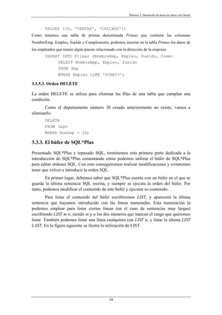 Práctica 3. Desarrollo de bases de datos con Oracle
VALUES (30, 'VENTAS', 'CHICAGO');
Como tenemos una tabla de primas denominada Primas que contiene las columnas
NombreEmp, Empleo, Sueldo y Complemento, podemos insertar en la tabla Primas los datos de
los empleados que tienen algún puesto relacionado con la dirección de la empresa
INSERT INTO Primas (NombreEmp, Empleo, Sueldo, Comm)
SELECT NombreEmp, Empleo, Sueldo
FROM Emp
WHERE Empleo LIKE 'DIREC%';
3.3.5.3. Orden DELETE
La orden DELETE se utiliza para eliminar las filas de una tabla que cumplan una
condición.
Como el departamento número 30 creado anteriormente no existe, vamos a
eliminarlo:
DELETE
FROM Dept
WHERE NumDep = 30;
3.3.3. El búfer de SQL*Plus
Presentado SQL*Plus y repasado SQL, terminemos esta primera parte dedicada a la
introducción de SQL*Plus comentando cómo podemos utilizar el búfer de SQL*Plus
para editar órdenes SQL. Con esto conseguiremos realizar modificaciones y evitaremos
tener que volver a introducir la orden SQL.
En primer lugar, debemos saber que SQL*Plus cuenta con un búfer en el que se
guarda la última sentencia SQL escrita, y siempre se ejecuta la orden del búfer. Por
tanto, podemos modificar el contenido de este búfer y ejecutar su contenido.
Para listar el contenido del búfer escribiremos LIST, y aparecerá la última
sentencia que hayamos introducido con las líneas numeradas. Esta numeración la
podemos emplear para listar ciertas líneas (en el caso de sentencias muy largas)
escribiendo LIST m n, siendo m y n los dos números que marcan el rango que queremos
listar. También podemos listar una línea cualquiera con LIST n, y listar la última LIST
LAST. En la figura siguiente se ilustra la utilización de LIST.
34
 