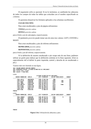 Práctica 3. Desarrollo de bases de datos con Oracle
El argumento tabla es opcional. Si no lo incluimos, se cambiarán las cabeceras
de todos los campos de todas las tablas que coincidan con el nombre especificado en
columna.
Si queremos desactivar los formatos aplicados a las columnas escribiremos
CLEAR COLUMNS
Para crear encabezados y pies de página utilizaremos
TTITLE posición cadena
BTITLE posición cadena
para el título y pie de cada página, respectivamente.
El parámetro posición puede tomar uno de estos tres valores: LEFT, CENTER o
RIGHT.
Para crear encabezados y pies de informe utilizaremos
REPHEADER posición cadena
REPFOOTER posición cadena
para el título y pie del informe, respectivamente.
Si la definición de nuestro encabezado o pie ocupa más de una línea, podemos
utilizar un guión para indicar que la definición continúa en la línea siguiente. (Esto es
especialmente útil al definir la parte izquierda, central y derecha de un encabezado o
pie.)
Veamos todo esto ilustrado en una figura.
Figura 3.16. Utilización de cabeceras y pies.
38
 