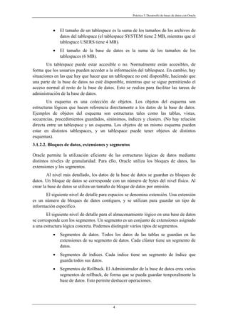 Práctica 3. Desarrollo de bases de datos con Oracle
• El tamaño de un tablespace es la suma de los tamaños de los archivos de
datos del tablespace (el tablespace SYSTEM tiene 2 MB, mientras que el
tablespace USERS tiene 4 MB).
• El tamaño de la base de datos es la suma de los tamaños de los
tablespaces (6 MB).
Un tablespace puede estar accesible o no. Normalmente están accesibles, de
forma que los usuarios pueden acceder a la información del tablespace. En cambio, hay
situaciones en las que hay que hacer que un tablespace no esté disponible, haciendo que
una parte de la base de datos no esté disponible, mientras que se sigue permitiendo el
acceso normal al resto de la base de datos. Esto se realiza para facilitar las tareas de
administración de la base de datos.
Un esquema es una colección de objetos. Los objetos del esquema son
estructuras lógicas que hacen referencia directamente a los datos de la base de datos.
Ejemplos de objetos del esquema son estructuras tales como las tablas, vistas,
secuencias, procedimientos guardados, sinónimos, índices y clusters. (No hay relación
directa entre un tablespace y un esquema. Los objetos de un mismo esquema pueden
estar en distintos tablespaces, y un tablespace puede tener objetos de distintos
esquemas).
3.1.2.2. Bloques de datos, extensiones y segmentos
Oracle permite la utilización eficiente de las estructuras lógicas de datos mediante
distintos niveles de granularidad. Para ello, Oracle utiliza los bloques de datos, las
extensiones y los segmentos.
Al nivel más detallado, los datos de la base de datos se guardan es bloques de
datos. Un bloque de datos se corresponde con un número de bytes del nivel físico. Al
crear la base de datos se utiliza un tamaño de bloque de datos por omisión.
El siguiente nivel de detalle para espacios se denomina extensión. Una extensión
es un número de bloques de datos contiguos, y se utilizan para guardar un tipo de
información específico.
El siguiente nivel de detalle para el almacenamiento lógico en una base de datos
se corresponde con los segmentos. Un segmento es un conjunto de extensiones asignado
a una estructura lógica concreta. Podemos distinguir varios tipos de segmentos.
• Segmentos de datos. Todos los datos de las tablas se guardan en las
extensiones de su segmento de datos. Cada clúster tiene un segmento de
datos.
• Segmentos de índices. Cada índice tiene un segmento de índice que
guarda todos sus datos.
• Segmentos de Rollback. El Administrador de la base de datos crea varios
segmentos de rollback, de forma que se pueda guardar temporalmente la
base de datos. Esto permite deshacer operaciones.
4
 