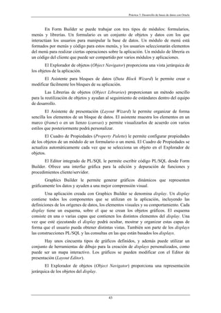 Práctica 3. Desarrollo de bases de datos con Oracle
En Form Builder se puede trabajar con tres tipos de módulos: formularios,
menús y librerías. Un formulario es un conjunto de objetos y datos con los que
interactúan los usuarios para manipular la base de datos. Un módulo de menú está
formados por menús y código para estos menús, y los usuarios seleccionarán elementos
del menú para realizar ciertas operaciones sobre la aplicación. Un módulo de librería es
un código del cliente que puede ser compartido por varios módulos y aplicaciones.
El Explorador de objetos (Object Navigator) proporciona una vista jerárquica de
los objetos de la aplicación.
El Asistente para bloques de datos (Data Block Wizard) le permite crear o
modificar fácilmente los bloques de su aplicación.
Las Librerías de objetos (Object Libraries) proporcionan un método sencillo
para la reutilización de objetos y ayudan al seguimiento de estándares dentro del equipo
de desarrollo.
El Asistente de presentación (Layout Wizard) le permite organizar de forma
sencilla los elementos de un bloque de datos. El asistente muestra los elementos en un
marco (frame) o en un lienzo (canvas) y permite visualizarlos de acuerdo con varios
estilos que posteriormente podrá personalizar.
El Cuadro de Propiedades (Property Palette) le permite configurar propiedades
de los objetos de un módulo de un formulario o un menú. El Cuadro de Propiedades se
actualiza automáticamente cada vez que se selecciona un objeto en el Explorador de
objetos.
El Editor integrado de PL/SQL le permite escribir código PL/SQL desde Form
Builder. Ofrece una interfaz gráfica para la edición y depuración de funciones y
procedimientos cliente/servidor.
Graphics Builder le permite generar gráficos dinámicos que representen
gráficamente los datos y ayuden a una mejor comprensión visual.
Una aplicación creada con Graphics Builder se denomina display. Un display
contiene todos los componentes que se utilizan en la aplicación, incluyendo las
definiciones de los orígenes de datos, los elementos visuales y su comportamiento. Cada
display tiene un esquema, sobre el que se crean los objetos gráficos. El esquema
consiste en una o varias capas que contienen los distintos elementos del display. Una
vez que esté ejecutando el display podrá ocultar, mostrar y organizar estas capas de
forma que el usuario pueda obtener distintas vistas. También son parte de los displays
las construcciones PL/SQL y las consultas en las que están basados los displays.
Hay unos cincuenta tipos de gráficos definidos, y además puede utilizar un
conjunto de herramientas de dibujo para la creación de displays personalizados, como
puede ser un mapa interactivo. Los gráficos se pueden modificar con el Editor de
presentación (Layout Editor).
El Explorador de objetos (Object Navigator) proporciona una representación
jerárquica de los objetos del display.
43
 