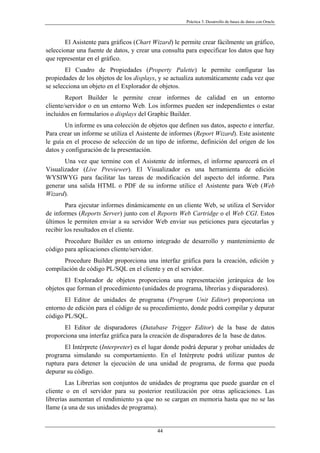 Práctica 3. Desarrollo de bases de datos con Oracle
El Asistente para gráficos (Chart Wizard) le permite crear fácilmente un gráfico,
seleccionar una fuente de datos, y crear una consulta para especificar los datos que hay
que representar en el gráfico.
El Cuadro de Propiedades (Property Palette) le permite configurar las
propiedades de los objetos de los displays, y se actualiza automáticamente cada vez que
se selecciona un objeto en el Explorador de objetos.
Report Builder le permite crear informes de calidad en un entorno
cliente/servidor o en un entorno Web. Los informes pueden ser independientes o estar
incluidos en formularios o displays del Graphic Builder.
Un informe es una colección de objetos que definen sus datos, aspecto e interfaz.
Para crear un informe se utiliza el Asistente de informes (Report Wizard). Este asistente
le guía en el proceso de selección de un tipo de informe, definición del origen de los
datos y configuración de la presentación.
Una vez que termine con el Asistente de informes, el informe aparecerá en el
Visualizador (Live Previewer). El Visualizador es una herramienta de edición
WYSIWYG para facilitar las tareas de modificación del aspecto del informe. Para
generar una salida HTML o PDF de su informe utilice el Asistente para Web (Web
Wizard).
Para ejecutar informes dinámicamente en un cliente Web, se utiliza el Servidor
de informes (Reports Server) junto con el Reports Web Cartridge o el Web CGI. Estos
últimos le permiten enviar a su servidor Web enviar sus peticiones para ejecutarlas y
recibir los resultados en el cliente.
Procedure Builder es un entorno integrado de desarrollo y mantenimiento de
código para aplicaciones cliente/servidor.
Procedure Builder proporciona una interfaz gráfica para la creación, edición y
compilación de código PL/SQL en el cliente y en el servidor.
El Explorador de objetos proporciona una representación jerárquica de los
objetos que forman el procedimiento (unidades de programa, librerías y disparadores).
El Editor de unidades de programa (Program Unit Editor) proporciona un
entorno de edición para el código de su procedimiento, donde podrá compilar y depurar
código PL/SQL.
El Editor de disparadores (Database Trigger Editor) de la base de datos
proporciona una interfaz gráfica para la creación de disparadores de la base de datos.
El Intérprete (Interpreter) es el lugar donde podrá depurar y probar unidades de
programa simulando su comportamiento. En el Intérprete podrá utilizar puntos de
ruptura para detener la ejecución de una unidad de programa, de forma que pueda
depurar su código.
Las Librerías son conjuntos de unidades de programa que puede guardar en el
cliente o en el servidor para su posterior reutilización por otras aplicaciones. Las
librerías aumentan el rendimiento ya que no se cargan en memoria hasta que no se las
llame (a una de sus unidades de programa).
44
 