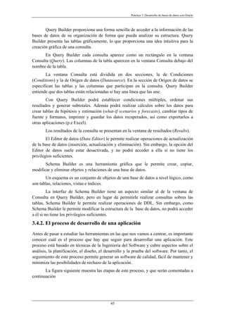 Práctica 3. Desarrollo de bases de datos con Oracle
Query Builder proporciona una forma sencilla de acceder a la información de las
bases de datos de su organización de forma que pueda analizar su estructura. Query
Builder presenta las tablas gráficamente, lo que proporciona una idea intuitiva para la
creación gráfica de una consulta.
En Query Builder cada consulta aparece como un rectángulo en la ventana
Consulta (Query). Las columnas de la tabla aparecen en la ventana Consulta debajo del
nombre de la tabla.
La ventana Consulta está dividida en dos secciones, la de Condiciones
(Conditions) y la de Origen de datos (Datasource). En la sección de Origen de datos se
especifican las tablas y las columnas que participan en la consulta. Query Builder
entiende que dos tablas están relacionadas si hay una línea que las une.
Con Query Builder podrá establecer condiciones múltiples, ordenar sus
resultados y generar subtotales. Además podrá realizar cálculos sobre los datos para
crear tablas de hipótesis y estimación (what-if scenarios y forecasts), cambiar tipos de
fuente y formatos, imprimir y guardar los datos recuperados, así como exportarlos a
otras aplicaciones (p.e Excel).
Los resultados de la consulta se presentan en la ventana de resultados (Results).
El Editor de datos (Data Editor) le permite realizar operaciones de actualización
de la base de datos (inserción, actualización y eliminación). Sin embargo, la opción del
Editor de datos suele estar desactivada, y no podrá acceder a ella si no tiene los
privilegios suficientes.
Schema Builder es una herramienta gráfica que le permite crear, copiar,
modificar y eliminar objetos y relaciones de una base de datos.
Un esquema es un conjunto de objetos de una base de datos a nivel lógico, como
son tablas, relaciones, vistas e índices.
La interfaz de Schema Builder tiene un aspecto similar al de la ventana de
Consulta en Query Builder, pero en lugar de permitirle realizar consultas sobres las
tablas, Schema Builder le permite realizar operaciones de DDL. Sin embargo, como
Schema Builder le permite modificar la estructura de la base de datos, no podrá acceder
a él si no tiene los privilegios suficientes.
3.4.2. El proceso de desarrollo de una aplicación
Antes de pasar a estudiar las herramientas en las que nos vamos a centrar, es importante
conocer cuál es el proceso que hay que seguir para desarrollar una aplicación. Este
proceso está basado en técnicas de la Ingeniería del Software y cubre aspectos sobre el
análisis, la planificación, el diseño, el desarrollo y la prueba del software. Por tanto, el
seguimiento de este proceso permite generar un software de calidad, fácil de mantener y
minimiza las posibilidades de rechazo de la aplicación.
La figura siguiente muestra las etapas de este proceso, y que serán comentadas a
continuación
45
 