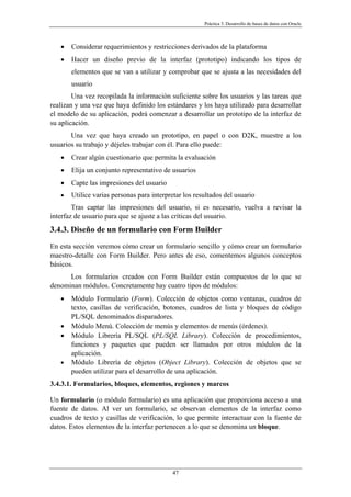 Práctica 3. Desarrollo de bases de datos con Oracle
• Considerar requerimientos y restricciones derivados de la plataforma
• Hacer un diseño previo de la interfaz (prototipo) indicando los tipos de
elementos que se van a utilizar y comprobar que se ajusta a las necesidades del
usuario
Una vez recopilada la información suficiente sobre los usuarios y las tareas que
realizan y una vez que haya definido los estándares y los haya utilizado para desarrollar
el modelo de su aplicación, podrá comenzar a desarrollar un prototipo de la interfaz de
su aplicación.
Una vez que haya creado un prototipo, en papel o con D2K, muestre a los
usuarios su trabajo y déjeles trabajar con él. Para ello puede:
• Crear algún cuestionario que permita la evaluación
• Elija un conjunto representativo de usuarios
• Capte las impresiones del usuario
• Utilice varias personas para interpretar los resultados del usuario
Tras captar las impresiones del usuario, si es necesario, vuelva a revisar la
interfaz de usuario para que se ajuste a las críticas del usuario.
3.4.3. Diseño de un formulario con Form Builder
En esta sección veremos cómo crear un formulario sencillo y cómo crear un formulario
maestro-detalle con Form Builder. Pero antes de eso, comentemos algunos conceptos
básicos.
Los formularios creados con Form Builder están compuestos de lo que se
denominan módulos. Concretamente hay cuatro tipos de módulos:
• Módulo Formulario (Form). Colección de objetos como ventanas, cuadros de
texto, casillas de verificación, botones, cuadros de lista y bloques de código
PL/SQL denominados disparadores.
• Módulo Menú. Colección de menús y elementos de menús (órdenes).
• Módulo Librería PL/SQL (PL/SQL Library). Colección de procedimientos,
funciones y paquetes que pueden ser llamados por otros módulos de la
aplicación.
• Módulo Librería de objetos (Object Library). Colección de objetos que se
pueden utilizar para el desarrollo de una aplicación.
3.4.3.1. Formularios, bloques, elementos, regiones y marcos
Un formulario (o módulo formulario) es una aplicación que proporciona acceso a una
fuente de datos. Al ver un formulario, se observan elementos de la interfaz como
cuadros de texto y casillas de verificación, lo que permite interactuar con la fuente de
datos. Estos elementos de la interfaz pertenecen a lo que se denomina un bloque.
47
 