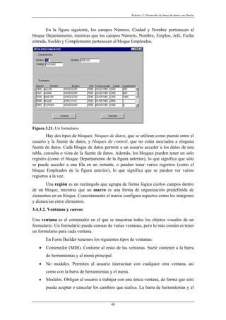 Práctica 3. Desarrollo de bases de datos con Oracle
En la figura siguiente, los campos Número, Ciudad y Nombre pertenecen al
bloque Departamento, mientras que los campos Número, Nombre, Empleo, Jefe, Fecha
entrada, Sueldo y Complemento pertenecen al bloque Empleados.
Figura 3.21. Un formulario
Hay dos tipos de bloques: bloques de datos, que se utilizan como puente entre el
usuario y la fuente de datos, y bloques de control, que no están asociados a ninguna
fuente de datos. Cada bloque de datos permite a un usuario acceder a los datos de una
tabla, consulta o vista de la fuente de datos. Además, los bloques pueden tener un solo
registro (como el bloque Departamento de la figura anterior), lo que significa que sólo
se puede acceder a una fila en un instante, o pueden tener varios registros (como el
bloque Empleados de la figura anterior), lo que significa que se pueden ver varios
registros a la vez.
Una región es un rectángulo que agrupa de forma lógica ciertos campos dentro
de un bloque, mientras que un marco es una forma de organización predefinida de
elementos en un bloque. Concretamente el marco configura aspectos como los márgenes
y distancias entre elementos.
3.4.3.2. Ventanas y canvas
Una ventana es el contenedor en el que se muestran todos los objetos visuales de un
formulario. Un formulario puede constar de varias ventanas, pero lo más común es tener
un formulario para cada ventana.
En Form Builder tenemos los siguientes tipos de ventanas:
• Contenedor (MDI). Contiene al resto de las ventanas. Suele contener a la barra
de herramientas y al menú principal.
• No modales. Permiten al usuario interactuar con cualquier otra ventana, así
como con la barra de herramientas y el menú.
• Modales. Obligan al usuario a trabajar con una única ventana, de forma que sólo
pueda aceptar o cancelar los cambios que realice. La barra de herramientas y el
48
 