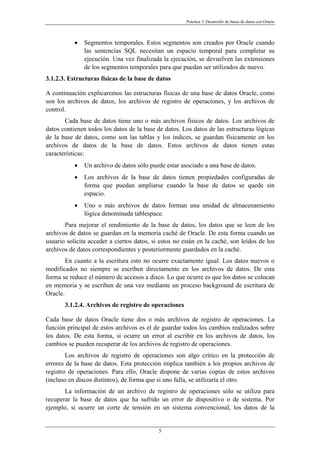 Práctica 3. Desarrollo de bases de datos con Oracle
• Segmentos temporales. Estos segmentos son creados por Oracle cuando
las sentencias SQL necesitan un espacio temporal para completar su
ejecución. Una vez finalizada la ejecución, se devuelven las extensiones
de los segmentos temporales para que puedan ser utilizados de nuevo.
3.1.2.3. Estructuras físicas de la base de datos
A continuación explicaremos las estructuras físicas de una base de datos Oracle, como
son los archivos de datos, los archivos de registro de operaciones, y los archivos de
control.
Cada base de datos tiene uno o más archivos físicos de datos. Los archivos de
datos contienen todos los datos de la base de datos. Los datos de las estructuras lógicas
de la base de datos, como son las tablas y los índices, se guardan físicamente en los
archivos de datos de la base de datos. Estos archivos de datos tienen estas
características:
• Un archivo de datos sólo puede estar asociado a una base de datos.
• Los archivos de la base de datos tienen propiedades configuradas de
forma que puedan ampliarse cuando la base de datos se quede sin
espacio.
• Uno o más archivos de datos forman una unidad de almacenamiento
lógica denominada tablespace.
Para mejorar el rendimiento de la base de datos, los datos que se leen de los
archivos de datos se guardan en la memoria caché de Oracle. De esta forma cuando un
usuario solicita acceder a ciertos datos, si estos no están en la caché, son leídos de los
archivos de datos correspondientes y posteriormente guardados en la caché.
En cuanto a la escritura esto no ocurre exactamente igual. Los datos nuevos o
modificados no siempre se escriben directamente en los archivos de datos. De esta
forma se reduce el número de accesos a disco. Lo que ocurre es que los datos se colocan
en memoria y se escriben de una vez mediante un proceso background de escritura de
Oracle.
3.1.2.4. Archivos de registro de operaciones
Cada base de datos Oracle tiene dos o más archivos de registro de operaciones. La
función principal de estos archivos es el de guardar todos los cambios realizados sobre
los datos. De esta forma, si ocurre un error al escribir en los archivos de datos, los
cambios se pueden recuperar de los archivos de registro de operaciones.
Los archivos de registro de operaciones son algo crítico en la protección de
errores de la base de datos. Esta protección implica también a los propios archivos de
registro de operaciones. Para ello, Oracle dispone de varias copias de estos archivos
(incluso en discos distintos), de forma que si uno falla, se utilizaría el otro.
La información de un archivo de registro de operaciones sólo se utiliza para
recuperar la base de datos que ha sufrido un error de dispositivo o de sistema. Por
ejemplo, si ocurre un corte de tensión en un sistema convencional, los datos de la
5
 
