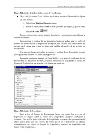 Práctica 3. Desarrollo de bases de datos con Oracle
Figura 3.22. Cuadro de diálogo de bienvenida de Form Builder.
• Si ya está ejecutando Form Builder, puede crear un nuevo formulario de alguna
de estas formas:
o Seleccionar File|New|Form del menú
o Situar el ratón sobre Forms en el Explorador de objetos, y pulsar sobre
el botón Create.
Bueno, comencemos a crear nuestro formulario, y comencemos aprendiendo a
cambiar su nombre.
Para cambiar el nombre de un formulario, basta con pulsar una vez sobre el
nombre del formulario en el Explorador de objetos, una vez que esté seleccionado. El
método es el mismo que el que se sigue para cambiar el nombre de un archivo en
Windows 9x.
Una vez que hemos aprendido a cambiar el nombre de un formulario, veamos
cómo podríamos acceder al Cuadro de Propiedades.
Para cada objeto que veamos en Form Builder, y en general en el resto de las
herramientas de desarrollo de D2K, podemos manipular sus propiedades a través del
Cuadro de Propiedades, que aparece en la ilustración siguiente.
Figura 3.23. Cuadro de Propiedades.
Para activar el Cuadro de Propiedades, basta con pulsar dos veces en el
Explorador de objetos sobre el objeto cuyas propiedades queremos configurar o
consultar. Esta acción abrirá el Cuadro de Propiedades y mostrará las propiedades del
objeto activo junto con sus valores, de forma que si en el Explorador de objetos
seleccionamos otro objeto, el Cuadro de Propiedades mostrará las propiedades del
nuevo objeto seleccionado.
50
 