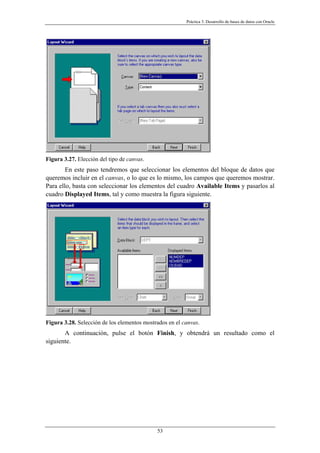 Práctica 3. Desarrollo de bases de datos con Oracle
Figura 3.27. Elección del tipo de canvas.
En este paso tendremos que seleccionar los elementos del bloque de datos que
queremos incluir en el canvas, o lo que es lo mismo, los campos que queremos mostrar.
Para ello, basta con seleccionar los elementos del cuadro Available Items y pasarlos al
cuadro Displayed Items, tal y como muestra la figura siguiente.
Figura 3.28. Selección de los elementos mostrados en el canvas.
A continuación, pulse el botón Finish, y obtendrá un resultado como el
siguiente.
53
 