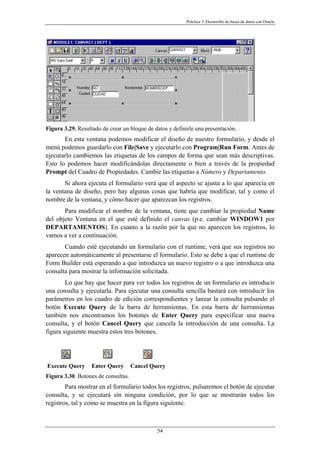 Práctica 3. Desarrollo de bases de datos con Oracle
Figura 3.29. Resultado de crear un bloque de datos y definirle una presentación.
En esta ventana podemos modificar el diseño de nuestro formulario, y desde el
menú podemos guardarlo con File|Save y ejecutarlo con Program|Run Form. Antes de
ejecutarlo cambiemos las etiquetas de los campos de forma que sean más descriptivas.
Esto lo podemos hacer modificándolas directamente o bien a través de la propiedad
Prompt del Cuadro de Propiedades. Cambie las etiquetas a Número y Departamento.
Si ahora ejecuta el formulario verá que el aspecto se ajusta a lo que aparecía en
la ventana de diseño, pero hay algunas cosas que habría que modificar, tal y como el
nombre de la ventana, y cómo hacer que aparezcan los registros.
Para modificar el nombre de la ventana, tiene que cambiar la propiedad Name
del objeto Ventana en el que esté definido el canvas (p.e. cambiar WINDOW1 por
DEPARTAMENTOS). En cuanto a la razón por la que no aparecen los registros, lo
vamos a ver a continuación.
Cuando esté ejecutando un formulario con el runtime, verá que sus registros no
aparecen automáticamente al presentarse el formulario. Esto se debe a que el runtime de
Form Builder está esperando a que introduzca un nuevo registro o a que introduzca una
consulta para mostrar la información solicitada.
Lo que hay que hacer para ver todos los registros de un formulario es introducir
una consulta y ejecutarla. Para ejecutar una consulta sencilla bastará con introducir los
parámetros en los cuadro de edición correspondientes y lanzar la consulta pulsando el
botón Execute Query de la barra de herramientas. En esta barra de herramientas
también nos encontramos los botones de Enter Query para especificar una nueva
consulta, y el botón Cancel Query que cancela la introducción de una consulta. La
figura siguiente muestra estos tres botones.
Execute Query Enter Query Cancel Query
Figura 3.30. Botones de consultas.
Para mostrar en el formulario todos los registros, pulsaremos el botón de ejecutar
consulta, y se ejecutará sin ninguna condición, por lo que se mostrarán todos los
registros, tal y como se muestra en la figura siguiente.
54
 