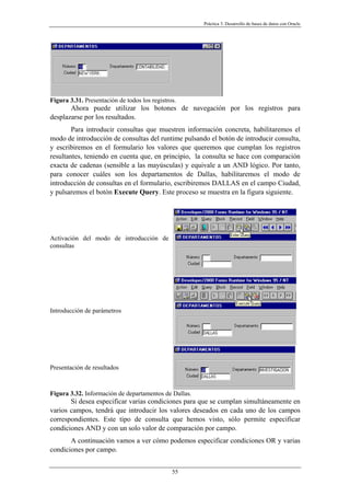 Práctica 3. Desarrollo de bases de datos con Oracle
Figura 3.31. Presentación de todos los registros.
Ahora puede utilizar los botones de navegación por los registros para
desplazarse por los resultados.
Para introducir consultas que muestren información concreta, habilitaremos el
modo de introducción de consultas del runtime pulsando el botón de introducir consulta,
y escribiremos en el formulario los valores que queremos que cumplan los registros
resultantes, teniendo en cuenta que, en principio, la consulta se hace con comparación
exacta de cadenas (sensible a las mayúsculas) y equivale a un AND lógico. Por tanto,
para conocer cuáles son los departamentos de Dallas, habilitaremos el modo de
introducción de consultas en el formulario, escribiremos DALLAS en el campo Ciudad,
y pulsaremos el botón Execute Query. Este proceso se muestra en la figura siguiente.
Activación del modo de introducción de
consultas
Introducción de parámetros
Presentación de resultados
Figura 3.32. Información de departamentos de Dallas.
Si desea especificar varias condiciones para que se cumplan simultáneamente en
varios campos, tendrá que introducir los valores deseados en cada uno de los campos
correspondientes. Este tipo de consulta que hemos visto, sólo permite especificar
condiciones AND y con un solo valor de comparación por campo.
A continuación vamos a ver cómo podemos especificar condiciones OR y varias
condiciones por campo.
55
 
