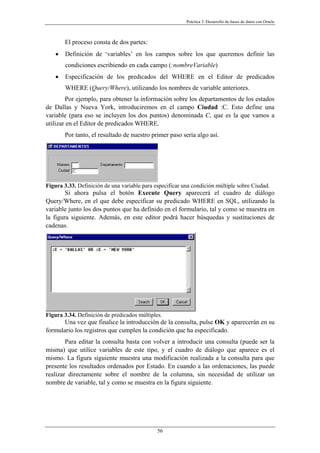 Práctica 3. Desarrollo de bases de datos con Oracle
El proceso consta de dos partes:
• Definición de ‘variables’ en los campos sobre los que queremos definir las
condiciones escribiendo en cada campo (:nombreVariable)
• Especificación de los predicados del WHERE en el Editor de predicados
WHERE (Query/Where), utilizando los nombres de variable anteriores.
Por ejemplo, para obtener la información sobre los departamentos de los estados
de Dallas y Nueva York, introduciremos en el campo Ciudad :C. Esto define una
variable (para eso se incluyen los dos puntos) denominada C, que es la que vamos a
utilizar en el Editor de predicados WHERE.
Por tanto, el resultado de nuestro primer paso sería algo así.
Figura 3.33. Definición de una variable para especificar una condición múltiple sobre Ciudad.
Si ahora pulsa el botón Execute Query aparecerá el cuadro de diálogo
Query/Where, en el que debe especificar su predicado WHERE en SQL, utilizando la
variable junto los dos puntos que ha definido en el formulario, tal y como se muestra en
la figura siguiente. Además, en este editor podrá hacer búsquedas y sustituciones de
cadenas.
Figura 3.34. Definición de predicados múltiples.
Una vez que finalice la introducción de la consulta, pulse OK y aparecerán en su
formulario los registros que cumplen la condición que ha especificado.
Para editar la consulta basta con volver a introducir una consulta (puede ser la
misma) que utilice variables de este tipo, y el cuadro de diálogo que aparece es el
mismo. La figura siguiente muestra una modificación realizada a la consulta para que
presente los resultados ordenados por Estado. En cuando a las ordenaciones, las puede
realizar directamente sobre el nombre de la columna, sin necesidad de utilizar un
nombre de variable, tal y como se muestra en la figura siguiente.
56
 