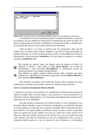 Práctica 3. Desarrollo de bases de datos con Oracle
Figura 3.35. Especificación de un predicado WHERE junto con una cláusula de ordenación.
Un formulario no vale exclusivamente para la visualización de datos y ejecución
de consultas, sino que también se utilizan para la modificación de la base de datos. Por
tanto, las operaciones de inserción, modificación y eliminación de SQL se pueden hacer
de una forma más intuitiva a través de la interfaz de un formulario.
Antes de pasar a ver cómo se realizan estas tres operaciones, decir que los
cambios que se realicen tienen carácter temporal, y que sólo se hacen persistentes (se
guardan realmente en la base de datos) cuando se pulse el botón Save de la barra de
herramientas, o bien seleccione Action|Save. Si lo que desea es cancelar los cambios,
seleccione Action|Clear All.
Para insertar un registro, basta con situarse sobre un registro en blanco (el
siguiente al último), o bien pulsar el botón Insert Record de la barra de
herramientas, o bien seleccionar Record|Insert. A continuación, inserte los
valores que desee en los campos correspondientes.
Para eliminar un registro, primero deberá situarse sobre el registro que desea
eliminar (p.e. realizando una consulta) y luego pulse el botón Remove Record, o
bien seleccione Record|Remove.
Para actualizar un registro, sólo tendrá que situarse sobre el registro que desee
modificar (p.e. haciendo una consulta) y realizar las modificaciones necesarias.
3.4.3.4. Creación de formularios Maestro-Detalle
A menudo es necesario la presentación o la introducción de detalles para un grupo de
registros iterando sobre un mismo registro, como puede ser el caso de presentar en un
formulario todos los departamentos, y en el que para cada departamento podamos iterar
sobre cada uno de sus empleados.
Esta idea facilita la interacción con la base de datos y a estos formularios se les
denomina Maestro-Detalle, ya que el formulario está basado en un formulario Maestro,
en el que podemos ver cada uno de sus registros de detalle. Para la interconexión de la
parte maestro y de la parte detalle se utilizan las claves externas, es decir se presentan
todos los registros de la parte detalle en los que los valores de la clave externa en la
tabla que actúa como detalle coincida con los valores de la clave en la tabla que actúa
como maestro. Esta idea de formularios no tiene una configuración única, ya que el
formulario detalle, puede ser a su vez maestro de otro formulario, o un formulario
57
 