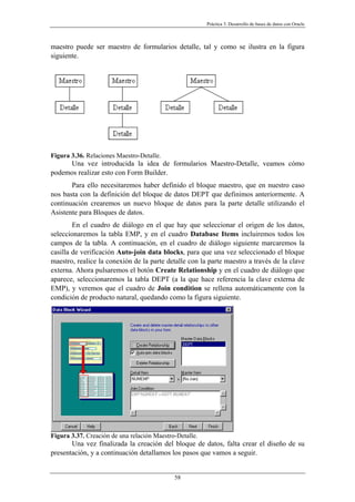 Práctica 3. Desarrollo de bases de datos con Oracle
maestro puede ser maestro de formularios detalle, tal y como se ilustra en la figura
siguiente.
Figura 3.36. Relaciones Maestro-Detalle.
Una vez introducida la idea de formularios Maestro-Detalle, veamos cómo
podemos realizar esto con Form Builder.
Para ello necesitaremos haber definido el bloque maestro, que en nuestro caso
nos basta con la definición del bloque de datos DEPT que definimos anteriormente. A
continuación crearemos un nuevo bloque de datos para la parte detalle utilizando el
Asistente para Bloques de datos.
En el cuadro de diálogo en el que hay que seleccionar el origen de los datos,
seleccionaremos la tabla EMP, y en el cuadro Database Items incluiremos todos los
campos de la tabla. A continuación, en el cuadro de diálogo siguiente marcaremos la
casilla de verificación Auto-join data blocks, para que una vez seleccionado el bloque
maestro, realice la conexión de la parte detalle con la parte maestro a través de la clave
externa. Ahora pulsaremos el botón Create Relationship y en el cuadro de diálogo que
aparece, seleccionaremos la tabla DEPT (a la que hace referencia la clave externa de
EMP), y veremos que el cuadro de Join condition se rellena automáticamente con la
condición de producto natural, quedando como la figura siguiente.
Figura 3.37. Creación de una relación Maestro-Detalle.
Una vez finalizada la creación del bloque de datos, falta crear el diseño de su
presentación, y a continuación detallamos los pasos que vamos a seguir.
58
 