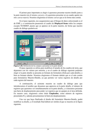 Práctica 3. Desarrollo de bases de datos con Oracle
El primer paso importante es elegir si queremos presentar nuestro detalle junto a
la parte maestro (en el mismo canvas), o lo queremos presentar en un cuadro aparte (en
otro canvas nuevo). Nosotros elegiremos el mismo canvas que es la forma más común.
En el paso siguiente, nos aseguraremos que el bloque de datos seleccionado es el
de EMP, y a continuación pasaremos al cuadro de Displayed Items todos los campos
excepto NUMDEP, puesto que ya aparece en la parte maestro, de forma que nuestro
cuadro de diálogo quedaría así.
Figura 3.38. Definición de los campos a presentar en la parte detalle.
El paso siguiente se utiliza para modificar el tamaño de los cuadros de texto, que
dejaremos con los valores por omisión, y en el cuadro de diálogo siguiente podemos
elegir si la parte detalle se presenta en formato de formulario (ficha por cada detalle), o
bien en formato tabular. Nosotros elegiremos el formato tabular que es el más común
para formularios Maestro-Detalle, ya que permite ver varios registros de detalle por
cada registro del maestro.
A continuación, el asistente muestra un cuadro de diálogo para que
introduzcamos el nombre que deseamos que aparezca en la parte detalle, el número de
registros que queremos ver simultáneamente en la parte detalle, y si deseamos presentar
una barra de desplazamiento para poder ver registros que no quepan en el área definida.
En nuestro caso, elegiremos como título Empleados, como número de registros
presentados 5, y además presentaremos la barra de desplazamiento.
Una vez que haya finalizado el diseño del formulario Maestro-Detalle, podrá
modificar su diseño, y el resultado final deberá ser similar al que se muestra en la figura
siguiente.
59
 
