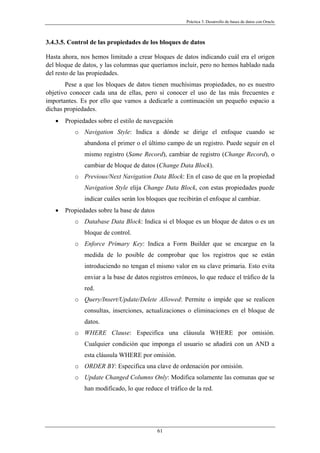Práctica 3. Desarrollo de bases de datos con Oracle
3.4.3.5. Control de las propiedades de los bloques de datos
Hasta ahora, nos hemos limitado a crear bloques de datos indicando cuál era el origen
del bloque de datos, y las columnas que queríamos incluir, pero no hemos hablado nada
del resto de las propiedades.
Pese a que los bloques de datos tienen muchísimas propiedades, no es nuestro
objetivo conocer cada una de ellas, pero sí conocer el uso de las más frecuentes e
importantes. Es por ello que vamos a dedicarle a continuación un pequeño espacio a
dichas propiedades.
• Propiedades sobre el estilo de navegación
o Navigation Style: Indica a dónde se dirige el enfoque cuando se
abandona el primer o el último campo de un registro. Puede seguir en el
mismo registro (Same Record), cambiar de registro (Change Record), o
cambiar de bloque de datos (Change Data Block).
o Previous/Next Navigation Data Block: En el caso de que en la propiedad
Navigation Style elija Change Data Block, con estas propiedades puede
indicar cuáles serán los bloques que recibirán el enfoque al cambiar.
• Propiedades sobre la base de datos
o Database Data Block: Indica si el bloque es un bloque de datos o es un
bloque de control.
o Enforce Primary Key: Indica a Form Builder que se encargue en la
medida de lo posible de comprobar que los registros que se están
introduciendo no tengan el mismo valor en su clave primaria. Esto evita
enviar a la base de datos registros erróneos, lo que reduce el tráfico de la
red.
o Query/Insert/Update/Delete Allowed: Permite o impide que se realicen
consultas, inserciones, actualizaciones o eliminaciones en el bloque de
datos.
o WHERE Clause: Especifica una cláusula WHERE por omisión.
Cualquier condición que imponga el usuario se añadirá con un AND a
esta cláusula WHERE por omisión.
o ORDER BY: Especifica una clave de ordenación por omisión.
o Update Changed Columns Only: Modifica solamente las comunas que se
han modificado, lo que reduce el tráfico de la red.
61
 