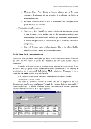 Práctica 3. Desarrollo de bases de datos con Oracle
o Maximun Query Time: Limita el tiempo máximo que se le puede
conceder a la ejecución de una consulta. Si se alcanza este límite se
aborta su ejecución.
o Maximun Records Fetched: Limita el número máximo de registros que
puede devolver una consulta.
• Propiedades sobre los registros
o Query Array Size: Especifica el número máximo de registros que entrega
la base de datos a Form Builder cada vez. Un valor pequeño implica un
menor tiempo de comunicación, mientras que un número grande reduce
el número de operaciones de comunicación, por lo habrá una solución de
compromiso.
o Query All Records: Indica si la base de datos debe enviar a Form Builder
todos los registros cuando se ejecute una consulta.
3.4.3.6. Creación de elementos de texto
Aunque en principio todos los campos que aparecen en los formularios son elementos
de texto, nosotros vamos a utilizar los elementos de texto para mostrar campos
calculados.
Para ello tendremos que crear un elemento de texto en la representación de un
bloque de datos (ya que el cálculo hará referencia a una combinación de sus campos). A
continuación, en la propiedad Calculation Mode, elegiremos Formula, y en la
propiedad Formula, introduciremos la fórmula.
Las fórmulas se introducen utilizando como operandos con esta sintaxis:
:nombreTabla.nombreColumna
Por tanto, si queremos calcular el sueldo total de los empleados de cada
departamento, escribiremos en el campo Formula del elemento de texto :emp.sueldo +
:emp.complemento. Si además añadimos alguna característica de formato, podemos
obtener un resultado como el de la figura siguiente.
62
 